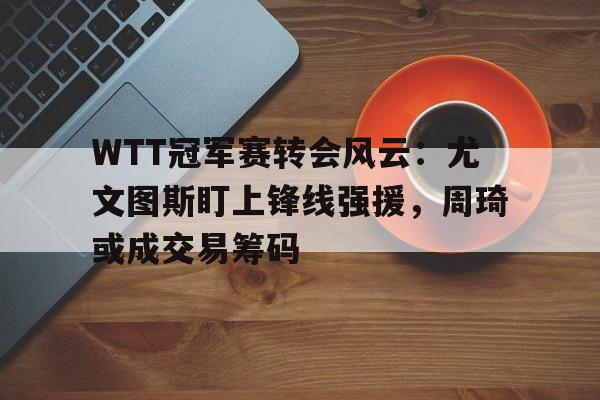 WTT冠军赛转会风云:尤文图斯盯上锋线强援,周琦或成交易筹码的简单介绍 WTT冠军赛转会风云:尤文图斯盯上锋线强援,周琦或成交易筹码的简单介绍